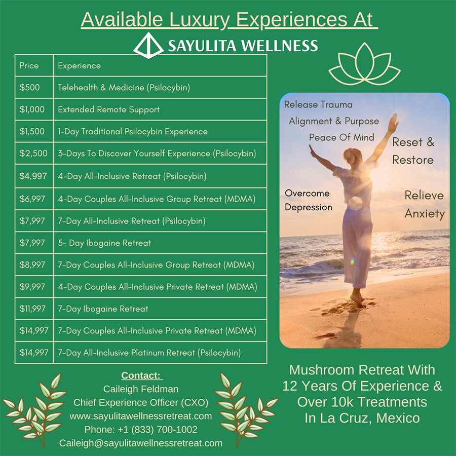 Sayulita Wellness Mushroom Retreat pricing and services:
$500 - Telehealth & Medicine (Psilocybin)
$1,000 - Extended Remote Support
$1,500 - 1-day psilocybin experience
$2,500 - 3-day psilocybin experience
$4,997 - 4-day all inclusive psilocybin retreat
$6,997 - 4-day all inclusive couples group MDMA retreat
$7,997 - 7-day all inclusive psilocybin retreat
$7,997 - 5-day ibogaine retreat
$8,997 - 7-day couples all inclusive group retreat
$9,997 - 4-day couples all inclusive private MDMA retreat
$11,997 - 7-day ibogaine retreat
$14,997 - 7-day couples all-inclusive private MDMA retreat
$14,997 - 7-day all-inclusive platinum psilocybin retreat